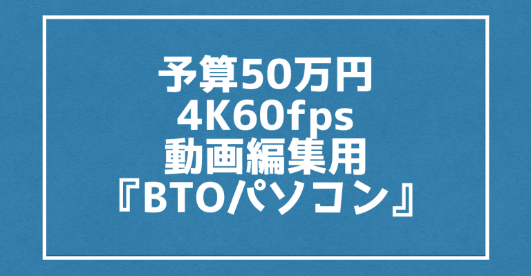 予算50万円で4K60fps動画編集用の『BTOパソコン』におすすめな性能とは